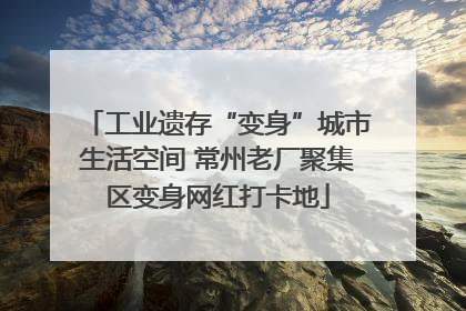 工业遗存“变身”城市生活空间 常州老厂聚集区变身网红打卡地