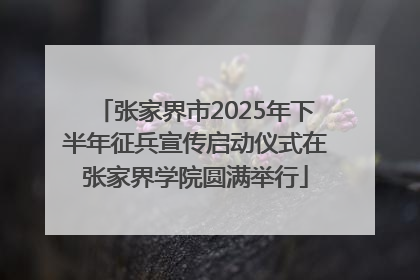 张家界市2025年下半年征兵宣传启动仪式在张家界学院圆满举行