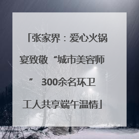 张家界：爱心火锅宴致敬“城市美容师” 300余名环卫工人共享端午温情