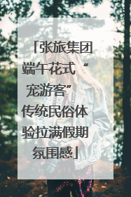 张旅集团端午花式“宠游客” 传统民俗体验拉满假期氛围感