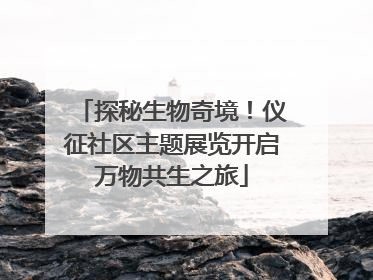 探秘生物奇境！仪征社区主题展览开启万物共生之旅