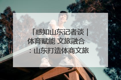感知山东记者谈｜体育赋能 文旅融合：山东打造体商文旅融合发展新格局