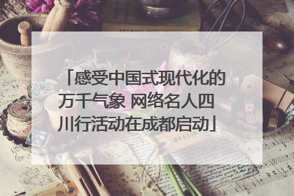感受中国式现代化的万千气象 网络名人四川行活动在成都启动