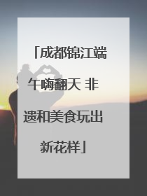 成都锦江端午嗨翻天 非遗和美食玩出新花样