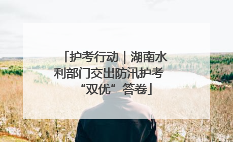 护考行动｜湖南水利部门交出防汛护考“双优”答卷