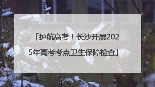 护航高考！长沙开展2025年高考考点卫生保障检查