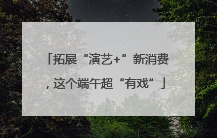 拓展“演艺+”新消费，这个端午超“有戏”