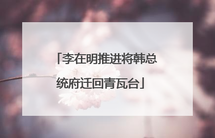 李在明推进将韩总统府迁回青瓦台