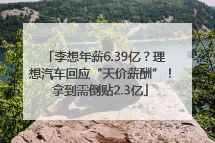 李想年薪6.39亿？理想汽车回应“天价薪酬”！拿到需倒贴2.3亿