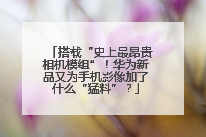 搭载“史上最昂贵相机模组”！华为新品又为手机影像加了什么“猛料”？