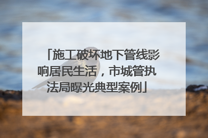 施工破坏地下管线影响居民生活，市城管执法局曝光典型案例