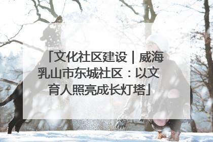 文化社区建设｜威海乳山市东城社区：以文育人照亮成长灯塔