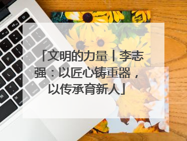 文明的力量丨李志强：以匠心铸重器，以传承育新人