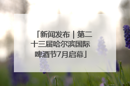新闻发布｜第二十三届哈尔滨国际啤酒节7月启幕