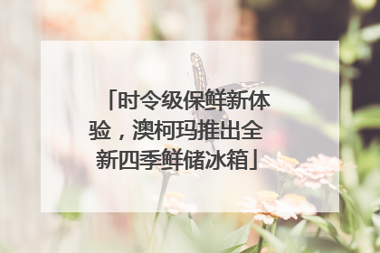 时令级保鲜新体验，澳柯玛推出全新四季鲜储冰箱