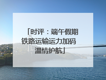 时评：端午假期铁路运输运力加码 温情护航