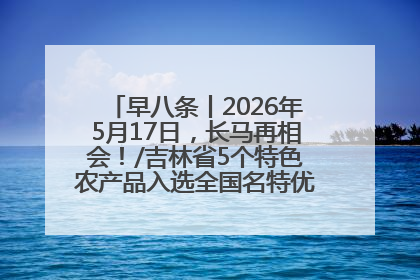 早八条丨2026年5月17日，长马再相会！/吉林省5个特色农产品入选全国名特优新农产品名录