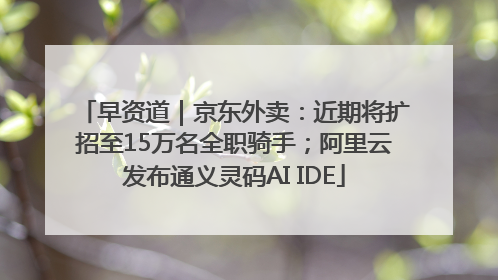 早资道｜京东外卖：近期将扩招至15万名全职骑手；阿里云发布通义灵码AI IDE