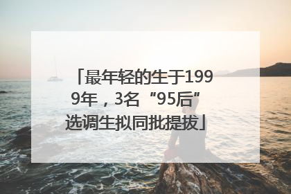 最年轻的生于1999年，3名“95后”选调生拟同批提拔