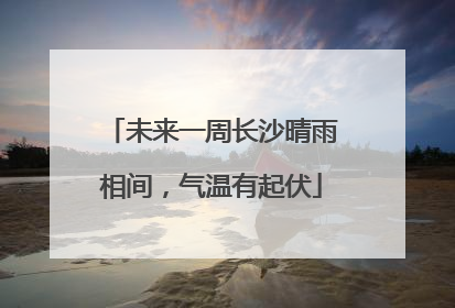 未来一周长沙晴雨相间，气温有起伏
