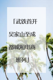 武铁首开吴家山至成都城厢电商班列