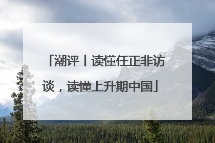 潮评丨读懂任正非访谈，读懂上升期中国