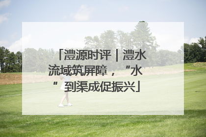 澧源时评｜澧水流域筑屏障，“水”到渠成促振兴