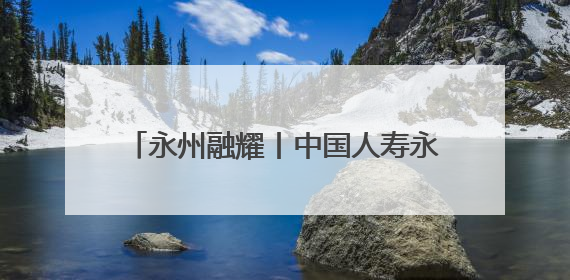 永州融耀丨中国人寿永州分公司：四力擎旗践初心 服务潇湘助发展