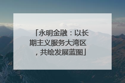 永明金融：以长期主义服务大湾区，共绘发展蓝图