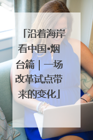沿着海岸看中国•烟台篇｜一场改革试点带来的变化