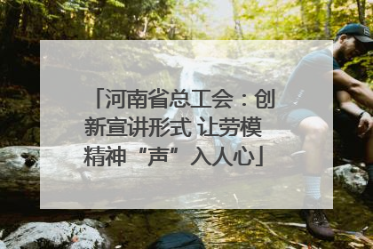 河南省总工会：创新宣讲形式 让劳模精神“声”入人心