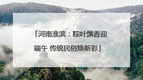河南淮滨：粽叶飘香迎端午 传统民俗焕新彩