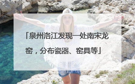 泉州洛江发现一处南宋龙窑，分布瓷器、窑具等