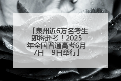 泉州近6万名考生即将赴考！2025年全国普通高考6月7日—9日举行