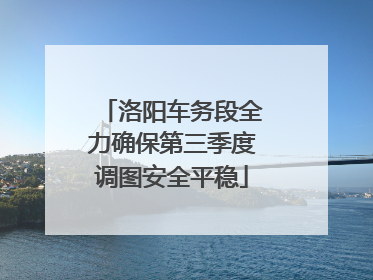 洛阳车务段全力确保第三季度调图安全平稳