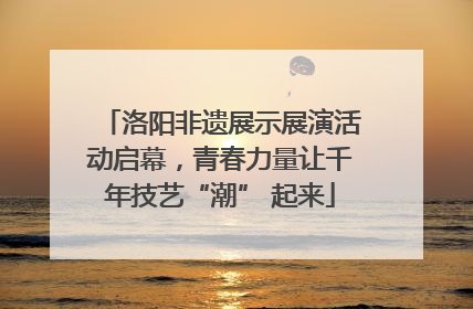 洛阳非遗展示展演活动启幕，青春力量让千年技艺“潮” 起来