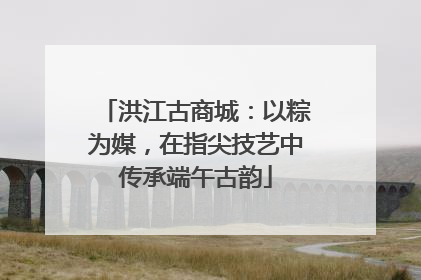 洪江古商城：以粽为媒，在指尖技艺中传承端午古韵