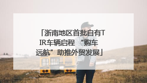浙南地区首批自有TIR车辆启程 “购车远航”助推外贸发展
