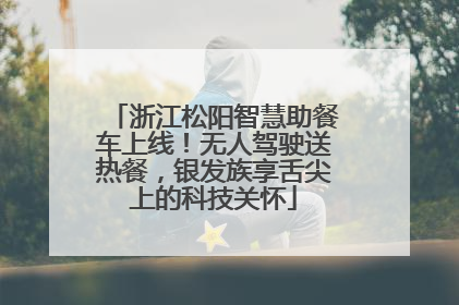 浙江松阳智慧助餐车上线！无人驾驶送热餐，银发族享舌尖上的科技关怀