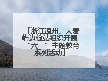 浙江温州、大麦屿边检站组织开展“六一”主题教育系列活动