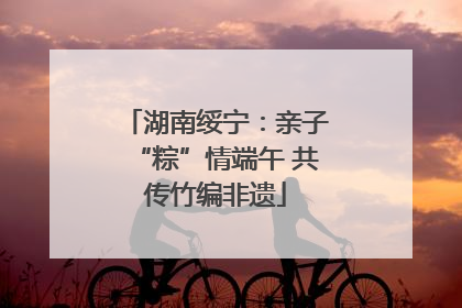 湖南绥宁：亲子“粽”情端午 共传竹编非遗