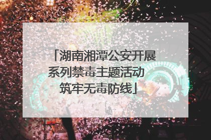 湖南湘潭公安开展系列禁毒主题活动 筑牢无毒防线
