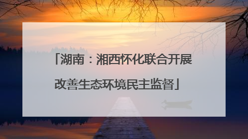 湖南：湘西怀化联合开展改善生态环境民主监督