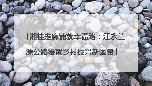湘桂走廊铺就幸福路：江永兰源公路绘就乡村振兴新图景