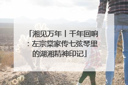 湘见万年丨千年回响：左宗棠家传七弦琴里的湖湘精神印记