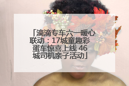 滴滴专车六一暖心联动：17城童趣彩蛋车惊喜上线 46城司机亲子活动