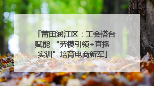 莆田涵江区：工会搭台赋能 “劳模引领+直播实训”培育电商新军