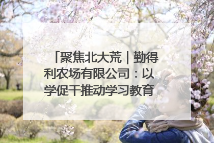 聚焦北大荒｜勤得利农场有限公司：以学促干推动学习教育“升温提速”
