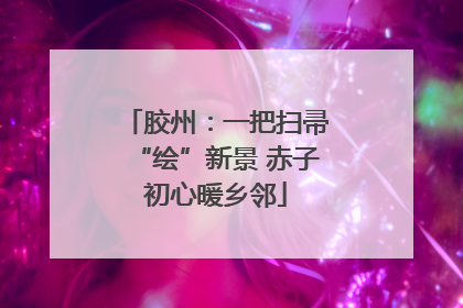 胶州：一把扫帚“绘”新景 赤子初心暖乡邻
