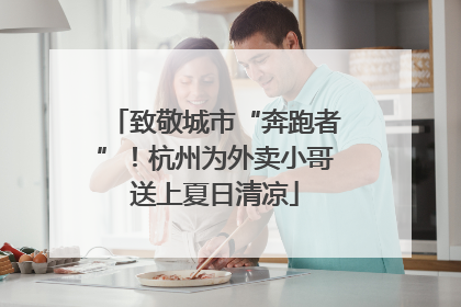 致敬城市“奔跑者”！杭州为外卖小哥送上夏日清凉